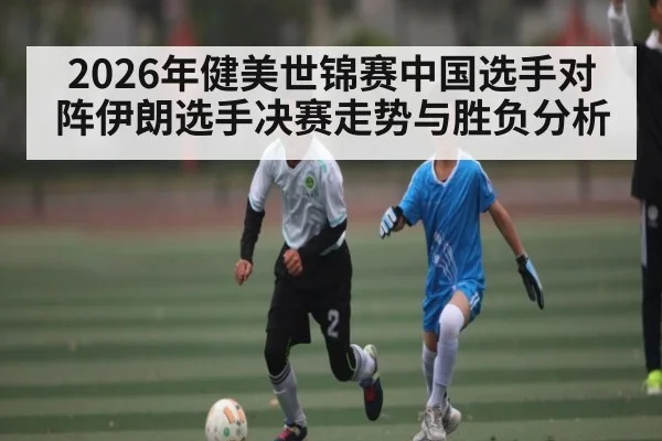 2026年健美世锦赛中国选手对阵伊朗选手决赛走势与胜负分析
