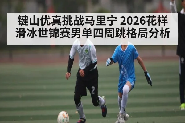 键山优真挑战马里宁 2026花样滑冰世锦赛男单四周跳格局分析